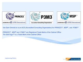 Van Dam Orenda bv is an ACO (Accredited Consulting Organization) for PRINCE2 ®, MSP® , and P3M3 ®
PRINCE2 ®, MSP® and P3M3 ® are Registered Trade Marks of the Cabinet Office
The Swirl logo™ is a Trade Mark of the Cabinet Office

implementing PRINCE2
2

 