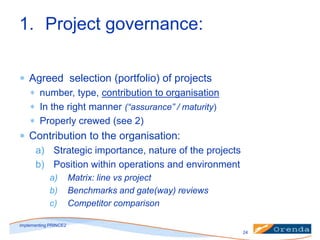 1. Project governance:
Agreed selection (portfolio) of projects
number, type, contribution to organisation
In the right manner (“assurance” / maturity)
Properly crewed (see 2)

Contribution to the organisation:
a) Strategic importance, nature of the projects
b) Position within operations and environment
a)
b)
c)

Matrix: line vs project
Benchmarks and gate(way) reviews
Competitor comparison

implementing PRINCE2
24

 