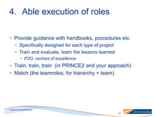 4. Able execution of roles
Provide guidance with handbooks, procedures etc
Specifically designed for each type of project
Train and evaluate, learn the lessons learned
P3O, centres of excellence

Train, train, train (in PRINCE2 and your approach)
Match (the teamroles; for hierarchy + team)

implementing PRINCE2
27

 