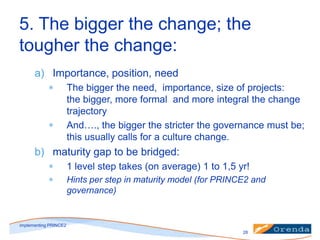 5. The bigger the change; the
tougher the change:
a) Importance, position, need
The bigger the need, importance, size of projects:
the bigger, more formal and more integral the change
trajectory
And…., the bigger the stricter the governance must be;
this usually calls for a culture change.

b) maturity gap to be bridged:
1 level step takes (on average) 1 to 1,5 yr!
Hints per step in maturity model (for PRINCE2 and
governance)

implementing PRINCE2
28

 