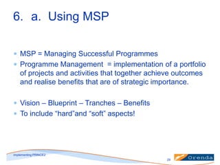 6. a. Using MSP
MSP = Managing Successful Programmes
Programme Management = implementation of a portfolio
of projects and activities that together achieve outcomes
and realise benefits that are of strategic importance.
Vision – Blueprint – Tranches – Benefits
To include “hard”and “soft” aspects!

implementing PRINCE2
29

 