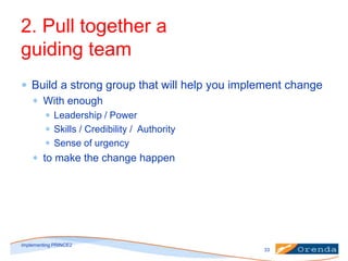 2. Pull together a
guiding team
Build a strong group that will help you implement change
With enough
Leadership / Power
Skills / Credibility / Authority
Sense of urgency

to make the change happen

implementing PRINCE2
33

 
