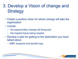 3. Develop a Vision of change and
Strategy
Create a positive vision for where change will take the
organisation
Include:
the opportunities change will bring and
the hopeful future being created

Develop a plan for getting to the destination you have
talked about
MSP: blueprint and benefit map

implementing PRINCE2
34

 