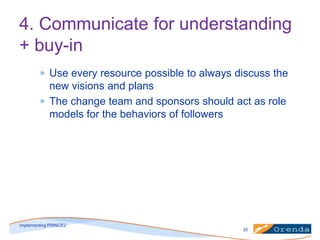 4. Communicate for understanding
+ buy-in
Use every resource possible to always discuss the
new visions and plans
The change team and sponsors should act as role
models for the behaviors of followers

implementing PRINCE2
35

 