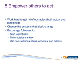 5 Empower others to act
Work hard to get rid of obstacles (both actual and
perceived)
Change the systems that block change
Encourage followers to:
Take logical risks
Think outside the box
Use non-traditional ideas, activities, and actions

implementing PRINCE2
36

 
