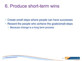 6. Produce short-term wins
Create small steps where people can have successes
Reward the people who achieve the goals/small steps
Because change is a long term process

implementing PRINCE2
37

 