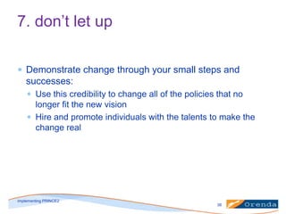 7. don’t let up
Demonstrate change through your small steps and
successes:
Use this credibility to change all of the policies that no
longer fit the new vision
Hire and promote individuals with the talents to make the
change real

implementing PRINCE2
38

 