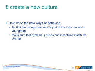 8 create a new culture
Hold on to the new ways of behaving
So that the change becomes a part of the daily routine in
your group
Make sure that systems, policies and incentives match the
change

implementing PRINCE2
39

 