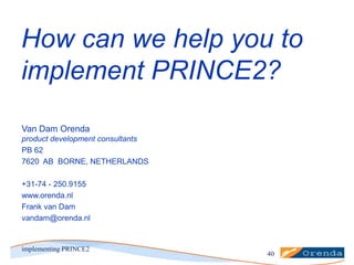 How can we help you to
implement PRINCE2?
Van Dam Orenda
product development consultants
PB 62
7620 AB BORNE, NETHERLANDS
+31-74 - 250.9155
www.orenda.nl
Frank van Dam
vandam@orenda.nl

implementing PRINCE2

40

 
