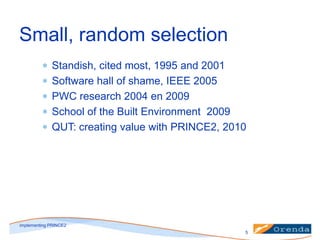 Small, random selection
Standish, cited most, 1995 and 2001
Software hall of shame, IEEE 2005
PWC research 2004 en 2009
School of the Built Environment 2009
QUT: creating value with PRINCE2, 2010

implementing PRINCE2
5

 