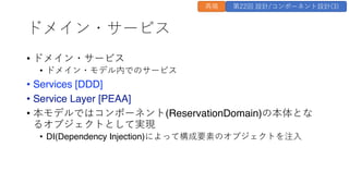 ドメイン・サービス
&bull; ドメイン・サービス
&bull; ドメイン・モデル内でのサービス
&bull; Services [DDD]
&bull; Service Layer [PEAA]
&bull; 本モデルではコンポーネント(ReservationDomain)の本体とな
るオブジェクトとして実現
&bull; DI(Dependency Injection)によって構成要素のオブジェクトを注⼊
再掲 第22回 設計/コンポーネント設計(3)
 