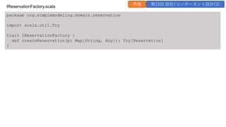 package org.simplemodeling.domain.reservation
import scala.util.Try
trait IReservationFactory {
def createReservation(p: Map[String, Any]): Try[Reservation]
}
IReservationFactory.scala
再掲 第22回 設計/コンポーネント設計(3)
 