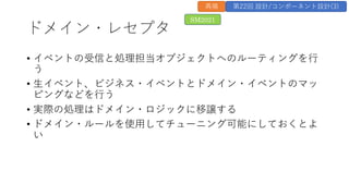 ドメイン・レセプタ
&bull; イベントの受信と処理担当オブジェクトへのルーティングを⾏
う
&bull; ⽣イベント、ビジネス・イベントとドメイン・イベントのマッ
ピングなどを⾏う
&bull; 実際の処理はドメイン・ロジックに移譲する
&bull; ドメイン・ルールを使⽤してチューニング可能にしておくとよ
い
SM2021
再掲 第22回 設計/コンポーネント設計(3)
 