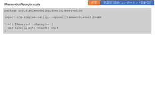 package org.simplemodeling.domain.reservation
import org.simplemodeling.componentframework.event.Event
trait IReservationReceptor {
def receive(evt: Event): Unit
}
IReservationReceptor.scala
再掲 第22回 設計/コンポーネント設計(3)
 