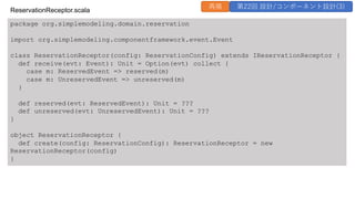 package org.simplemodeling.domain.reservation
import org.simplemodeling.componentframework.event.Event
class ReservationReceptor(config: ReservationConfig) extends IReservationReceptor {
def receive(evt: Event): Unit = Option(evt) collect {
case m: ReservedEvent => reserved(m)
case m: UnreservedEvent => unreserved(m)
}
def reserved(evt: ReservedEvent): Unit = ???
def unreserved(evt: UnreservedEvent): Unit = ???
}
object ReservationReceptor {
def create(config: ReservationConfig): ReservationReceptor = new
ReservationReceptor(config)
}
ReservationReceptor.scala
再掲 第22回 設計/コンポーネント設計(3)
 