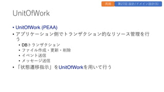 UnitOfWork
&bull; UnitOfWork (PEAA)
&bull; アプリケーション側でトランザクション的なリソース管理を⾏
う
&bull; DBトランザクション
&bull; ファイル作成・更新・削除
&bull; イベント送信
&bull; メッセージ送信
&bull; 「状態遷移指⽰」をUnitOfWorkを⽤いて⾏う
再掲 第27回 設計/ドメイン設計(5)
 