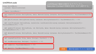 class UnitOfWork(
context: ExecutionContext
) {
import UnitOfWork.*
def create[T](store: EntityStore, data: Record)(using instance: EntityInstance[T]): Try[CreateResult[T]]
= ???
def get[T](store: EntityStore)(using instance: EntityInstance[T]): Try[GetResult[T]] = ???
def list[T](store: EntityStore, directive: ListDirective)(using instance: EntityInstance[T]):
Try[ListResult[T]] = ???
def update[T](store: EntityStore, id: EntityId, data: Record)(using instance: EntityInstance[T]):
Try[UpdateResult[T]] = ???
def delete[T](store: EntityStore, data: Record)(using instance: EntityInstance[T]): Try[DeleteResult[T]]
= ???
def createFile(file: File, data: String): Try[Unit] = ???
def sendMessage(msg: Message): Try[Unit] = ???
def commit(): Try[CommitResult] = ???
def abort(): Try[AbortResult] = ???
}
UnitOfWork.scala
UnitOfWorkの機能を提供するオブジェクト。
Execution Contextの情報を活⽤しながら動作する。
再掲 第27回 設計/ドメイン設計(5)
 