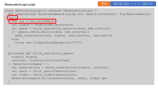 class ReservationLogic() extends IReservationLogic {
def reserve(cmd: ReserveCommand)(using ctx: ExecutionContext): Try[ReserveResult]
= Try {
val uow = ctx.unitOfWork
val roomid = RoomId(cmd.resourceId)
val space = build_resrvation_space(roomid, cmd.interval)
if (space.isAvailable(roomid, cmd.interval))
make_reservation(uow, roomid, cmd.interval, cmd.userId)
else
throw new IllegalStateException("???")
}
protected def build_resrvation_space(
roomid: RoomId,
interval: Interval[LocalDateTime]
): ReservationSpace = {
val reservations = fetch_reservations(roomid, interval)
val users = fetch_users(reservations)
val rooms = fetch_rooms(reservations)
ReservationSpace.build(reservations, users, rooms).get
}
ResrevationLogic.scala 再掲 第27回 設計/ドメイン設計(5)
 