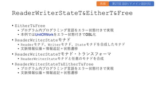 ReaderWriterStateT&EitherT&Free
&bull; EitherT&Free
&bull; プログラム内プログラミング⾔語をエラー状態付きで実現
&bull; 本例ではUnitOfWorkをエラー状態付きでDSL化
&bull; ReaderWriterStateモナド
&bull; Readerモナド、Writerモナド、Stateモナドを合成したモナド
&bull; ⽂脈情報伝播＋情報追記＋状態遷移
&bull; ReaderWriterStateTモナド・トランスフォーマ
&bull; ReaderWriterStateモナドと任意のモナドを合成
&bull; ReaderWriterStateT&EitherT&Free
&bull; プログラム内プログラミング⾔語をエラー状態付きで実現
&bull; ⽂脈情報伝播＋情報追記＋状態遷移
再掲 第27回 設計/ドメイン設計(5)
 