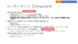 コンポーネント (Component)
&bull; 再利⽤可能な部品
&bull; 明確な外部インタフェースを定め実装を隠蔽
&bull; 新規開発を抑えることで開発期間短縮、品質向上を図る
&bull; 再利⽤性の⾼い部品化は⾃然にできることではないので、コストを掛けて積極的に狙い
に⾏く
&bull; 論理モデルと物理モデルの両⽅の性質を兼ね備える
&bull; 配備の単位
&bull; 物理的な側⾯ &rArr; モジュール
&bull; オブジェクト指向分析設計による開発の様々な側⾯を集約してパッケージ化
&bull; モデリングとプログラミングの結節点
&bull; モデリングはコンポーネントまで。コンポーネントの実現はプログラミングで。
&bull; 再利⽤可能な部品にするための仕掛けが必要
&bull; コンポーネント・フレームワーク
&bull; 実⾏コンテキスト
Travel Light
Travel Light
再掲 第5回 静的モデル(2)
 