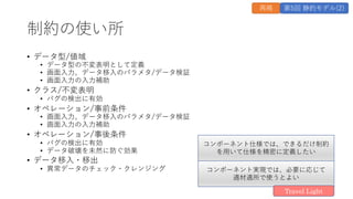 制約の使い所
&bull; データ型/値域
&bull; データ型の不変表明として定義
&bull; 画⾯⼊⼒、データ移⼊のパラメタ/データ検証
&bull; 画⾯⼊⼒の⼊⼒補助
&bull; クラス/不変表明
&bull; バグの検出に有効
&bull; オペレーション/事前条件
&bull; 画⾯⼊⼒、データ移⼊のパラメタ/データ検証
&bull; 画⾯⼊⼒の⼊⼒補助
&bull; オペレーション/事後条件
&bull; バグの検出に有効
&bull; データ破壊を未然に防ぐ効果
&bull; データ移⼊・移出
&bull; 異常データのチェック・クレンジング
再掲 第5回 静的モデル(2)
コンポーネント仕様では、できるだけ制約
を⽤いて仕様を精密に定義したい
コンポーネント実現では、必要に応じて
適材適所で使うとよい
Travel Light
 