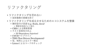 リファクタリング
&bull; リファクタリングを恐れない
&bull; 技術債務の累積を防ぐ
&bull; リファクタリングを成⽴させるためのエコシステムを整備
&bull; 静的型付け⾔語 (e.g. Scala, Java)
&bull; 関数型⾔語がより強⼒
&bull; CBDによる開発管理
&bull; テスト容易性の向上
&bull; DI (Dependency Injection)
&bull; CI/CDパイプライン
&bull; TDD (Test-Driven Development)
&bull; 型、制約によるエラー検出
&bull; Linterによるコードのチェック
 