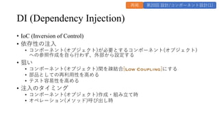 DI (Dependency Injection)
&bull; IoC (Inversion of Control)
&bull; 依存性の注⼊
&bull; コンポーネント(オブジェクト)が必要とするコンポーネント(オブジェクト)
への参照作成を⾃ら⾏わず、外部から設定する
&bull; 狙い
&bull; コンポーネント(オブジェクト)間を疎結合[Low Coupling]にする
&bull; 部品としての再利⽤性を⾼める
&bull; テスト容易性を⾼める
&bull; 注⼊のタイミング
&bull; コンポーネント(オブジェクト)作成・組み⽴て時
&bull; オペレーション(メソッド)呼び出し時
再掲 第20回 設計/コンポーネント設計(1)
 