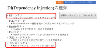 DI(Dependency Injection)の種類
&bull; DIコンテナ
&bull; DIコンテナが利⽤サービスをワイヤリング
&bull; Cakeパターン
&bull; Scalaのモジュール機能を使って利⽤サービスをワイヤリング
&bull; Readerモナド
&bull; Readerモナドで利⽤サービスを受け渡す
&bull; Freeモナド
&bull; Freeモナドのインタープリタで利⽤サビースを受け渡す
&bull; 実⾏コンテキスト
&bull; 実⾏コンテキスト経由で利⽤サービスを受け渡す
&bull; コンストラクタ
&bull; 利⽤サービスをコンストラクタで受け渡す
再掲 第20回 設計/コンポーネント設計(1)
本講座ではDIコンテナとしてGuiceを⽤いる
 