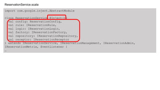 import com.google.inject.AbstractModule
class ReservationService @Inject()(
val config: ReservationConfig,
val rule: IReservationRule,
val logic: IReservationLogic,
val factory: IReservationFactory,
val repository: IReservationRepository,
val receptor: IReservationReceptor
) extends IReservationService, IReservationManagement, IReservationAdmin,
IReservationMetrix, EventListener {
&hellip;
ReservationService.scala
 
