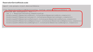 import com.google.inject.AbstractModule
class ReservationServiceModule(config: Config) extends AbstractModule {
override def configure(): Unit = {
val c = ReservationConfig.create(config)
bind(classOf[IReservationRule]).toInstance(ReservationRule.create(c))
bind(classOf[IReservationLogic]).toInstance(ReservationLogic.create(c))
bind(classOf[IReservationFactory]).toInstance(ReservationFactory.create(c))
bind(classOf[IReservationRepository]).toInstance(ReservationRepository.create(c))
bind(classOf[IReservationReceptor]).toInstance(ReservationReceptor.create(c))
}
}
ReservationServiceModule.scala
 