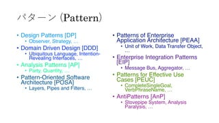 パターン (Pattern)
&bull; Design Patterns [DP]
&bull; Observer, Strategy, &hellip;
&bull; Domain Driven Design [DDD]
&bull; Ubiquitous Language, Intention-
Revealing Interfaces, &hellip;
&bull; Analysis Patterns [AP]
&bull; Party, Quantity, &hellip;
&bull; Pattern-Oriented Software
Architecture [POSA]
&bull; Layers, Pipes and Filters, &hellip;
&bull; Patterns of Enterprise
Application Architecture [PEAA]
&bull; Unit of Work, Data Transfer Object,
&hellip;
&bull; Enterprise Integration Patterns
[EIP]
&bull; Message Bus, Aggregator, &hellip;
&bull; Patterns for Effective Use
Cases [PEUC]
&bull; CompleteSingleGoal,
VerbPhraseName, &hellip;
&bull; AntiPatterns [AnP]
&bull; Stovepipe System, Analysis
Paralysis, &hellip;
 