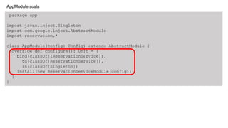 package app
import javax.inject.Singleton
import com.google.inject.AbstractModule
import reservation.*
class AppModule(config: Config) extends AbstractModule {
override def configure(): Unit = {
bind(classOf[IReservationService]).
to(classOf[ReservationService]).
in(classOf[Singleton])
install(new ReservationServiceModule(config))
}
}
AppModule.scala
 