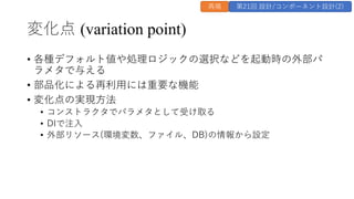 変化点 (variation point)
&bull; 各種デフォルト値や処理ロジックの選択などを起動時の外部パ
ラメタで与える
&bull; 部品化による再利⽤には重要な機能
&bull; 変化点の実現⽅法
&bull; コンストラクタでパラメタとして受け取る
&bull; DIで注⼊
&bull; 外部リソース(環境変数、ファイル、DB)の情報から設定
再掲 第21回 設計/コンポーネント設計(2)
 