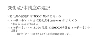 変化点/本講座の選択
&bull; 変化点の記述にはHOCON形式を⽤いる
&bull; コンポーネント単位で変化点をcase classにまとめる
&bull; ReservationConfig
&bull; コンポーネントへはDIの処理でHOCON情報をコンポーネント
に渡す
&bull; コンポーネントが固有の場所から変化点情報を取得しない
 