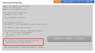 import com.typesafe.config.Config
import io.circe.parser._
import io.circe.generic.auto._
case class ReservationConfig(
cacheSize: Int = 10000
) {
import ReservationConfig.*
}
object ReservationConfig {
val PREFIX = "org.simplemodeling.domain.reservation"
val default = ReservationConfig()
def create(config: Config): ReservationConfig = {
val c = config.getConfig(PREFIX)
val json = c.root().render()
parse(json)
}
def parse(json: String): ReservationConfig = {
decode[ReservationConfig](json)
}
def createForTest(): ReservationConfig = default
}
ReservationConfig.scala
改良 第22回 設計/コンポーネント設計(3)
Circeを⽤いてJSONのパースを⾃動化
 