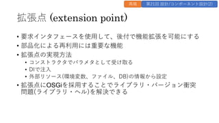 拡張点 (extension point)
&bull; 要求インタフェースを使⽤して、後付で機能拡張を可能にする
&bull; 部品化による再利⽤には重要な機能
&bull; 拡張点の実現⽅法
&bull; コンストラクタでパラメタとして受け取る
&bull; DIで注⼊
&bull; 外部リソース(環境変数、ファイル、DB)の情報から設定
&bull; 拡張点にOSGiを採⽤することでライブラリ・バージョン衝突
問題(ライブラリ・ヘル)を解決できる
再掲 第21回 設計/コンポーネント設計(2)
 