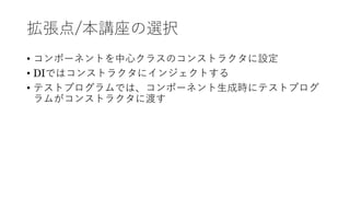 拡張点/本講座の選択
&bull; コンポーネントを中⼼クラスのコンストラクタに設定
&bull; DIではコンストラクタにインジェクトする
&bull; テストプログラムでは、コンポーネント⽣成時にテストプログ
ラムがコンストラクタに渡す
 