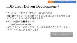 TDD (Test-Driven Development)
&bull; テストをプログラミングの前に書く開発⼿法
&bull; CI/CDパイプラインに⾃動テストとして組み込むことで常に⾃
動テストによって品質が保持される
&bull; テストを動く仕様書とする
&bull; Specification as a Code
&bull; プログラミングの前にテストケースを整備することで、テスト
ケースの作成⼯数を確保できる
再掲 第30回 設計/実装(1)
詳細は「第32回テスト」
 