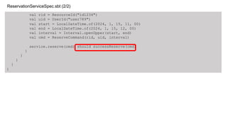 val rid = ResourceId("id1234")
val uid = UserId("user789")
val start = LocalDateTime.of(2024, 1, 15, 11, 00)
val end = LocalDateTime.of(2024, 1, 15, 12, 00)
val interval = Interval.openUpper(start, end)
val cmd = ReserveCommand(rid, uid, interval)
service.reserve(cmd) should successReserve(cmd)
}
}
}
}
}
ReservationServiceSpec.sbt (2/2)
 