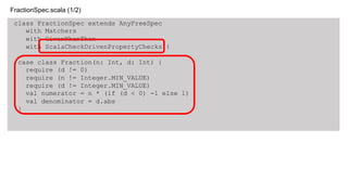 class FractionSpec extends AnyFreeSpec
with Matchers
with GivenWhenThen
with ScalaCheckDrivenPropertyChecks {
case class Fraction(n: Int, d: Int) {
require (d != 0)
require (n != Integer.MIN_VALUE)
require (d != Integer.MIN_VALUE)
val numerator = n * (if (d < 0) -1 else 1)
val denominator = d.abs
}
FractionSpec.scala (1/2)
 