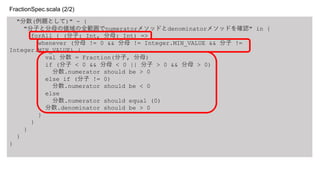 "分数(例題として)" - {
"分⼦と分⺟の値域の全範囲でnumeratorメソッドとdenominatorメソッドを確認" in {
forAll { (分⼦: Int, 分⺟: Int) =>
whenever (分⺟ != 0 && 分⺟ != Integer.MIN_VALUE && 分⼦ !=
Integer.MIN_VALUE) {
val 分数 = Fraction(分⼦, 分⺟)
if (分⼦ < 0 && 分⺟ < 0 || 分⼦ > 0 && 分⺟ > 0)
分数.numerator should be > 0
else if (分⼦ != 0)
分数.numerator should be < 0
else
分数.numerator should equal (0)
分数.denominator should be > 0
}
}
}
}
}
FractionSpec.scala (2/2)
 