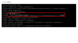sbt:reservation> test
[info] compiling 2 Scala sources to
/Users/asami/src/Project2023/ofad/domain/target/scala-3.1.1/test-classes ...
[info] done compiling
[info] [info] FractionSpec:
[info] 分数(例題として)
[info] - 分⼦と分⺟の値域の全範囲でnumeratorメソッドとdenominatorメソッドを確認
[info] Run completed in 270 milliseconds.
[info] Total number of tests run: 1
[info] Suites: completed 1, aborted 0
[info] Tests: succeeded 1, failed 0, canceled 0, ignored 0, pending 0
[info] All tests passed.
[success] Total time: 1 s, completed 2024/01/16 16:00:27
テストを実⾏
 