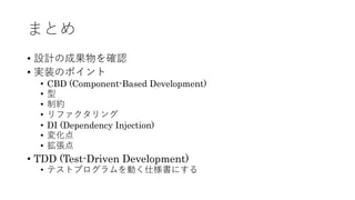 まとめ
&bull; 設計の成果物を確認
&bull; 実装のポイント
&bull; CBD (Component-Based Development)
&bull; 型
&bull; 制約
&bull; リファクタリング
&bull; DI (Dependency Injection)
&bull; 変化点
&bull; 拡張点
&bull; TDD (Test-Driven Development)
&bull; テストプログラムを動く仕様書にする
 