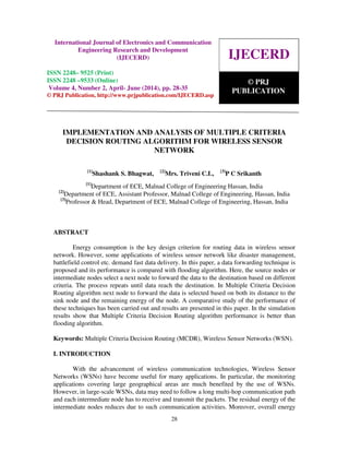 International Journal of Electronics and Communication Engineering Research and Development
(IJECERD), ISSN 2248-9525(Print), ISSN- 2248-9533 (Online) Volume 4, Number 2, April-June (2014)
28
IMPLEMENTATION AND ANALYSIS OF MULTIPLE CRITERIA
DECISION ROUTING ALGORITHM FOR WIRELESS SENSOR
NETWORK
[1]
Shashank S. Bhagwat, [2]
Mrs. Triveni C.L, [3]
P C Srikanth
[1]
Department of ECE, Malnad College of Engineering Hassan, India
[2]
Department of ECE, Assistant Professor, Malnad College of Engineering, Hassan, India
[3]
Professor & Head, Department of ECE, Malnad College of Engineering, Hassan, India
ABSTRACT
Energy consumption is the key design criterion for routing data in wireless sensor
network. However, some applications of wireless sensor network like disaster management,
battlefield control etc. demand fast data delivery. In this paper, a data forwarding technique is
proposed and its performance is compared with flooding algorithm. Here, the source nodes or
intermediate nodes select a next node to forward the data to the destination based on different
criteria. The process repeats until data reach the destination. In Multiple Criteria Decision
Routing algorithm next node to forward the data is selected based on both its distance to the
sink node and the remaining energy of the node. A comparative study of the performance of
these techniques has been carried out and results are presented in this paper. In the simulation
results show that Multiple Criteria Decision Routing algorithm performance is better than
flooding algorithm.
Keywords: Multiple Criteria Decision Routing (MCDR), Wireless Sensor Networks (WSN).
I. INTRODUCTION
With the advancement of wireless communication technologies, Wireless Sensor
Networks (WSNs) have become useful for many applications. In particular, the monitoring
applications covering large geographical areas are much benefited by the use of WSNs.
However, in large-scale WSNs, data may need to follow a long multi-hop communication path
and each intermediate node has to receive and transmit the packets. The residual energy of the
intermediate nodes reduces due to such communication activities. Moreover, overall energy
IJECERD
© PRJ
PUBLICATION
International Journal of Electronics and Communication
Engineering Research and Development
(IJECERD)
ISSN 2248– 9525 (Print)
ISSN 2248 –9533 (Online)
Volume 4, Number 2, April- June (2014), pp. 28-35
© PRJ Publication, http://www.prjpublication.com/IJECERD.asp
 