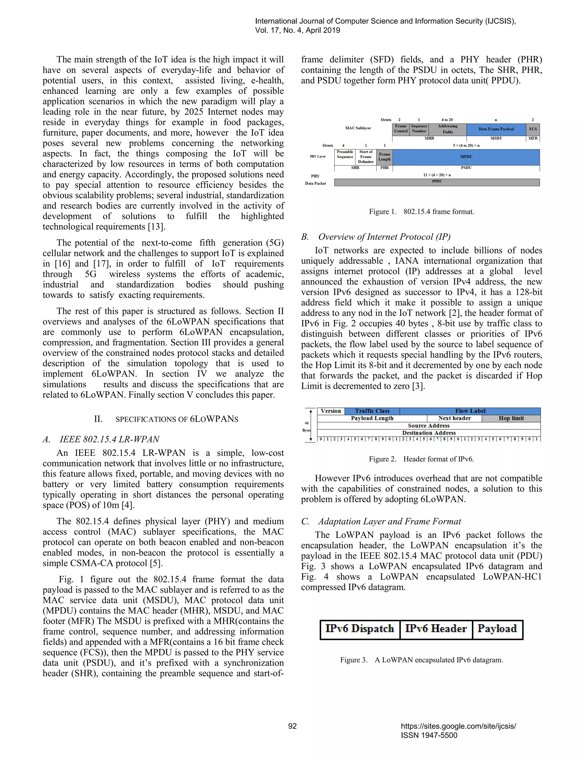 The main strength of the IoT idea is the high impact it will
have on several aspects of everyday-life and behavior of
potential users, in this context, assisted living, e-health,
enhanced learning are only a few examples of possible
application scenarios in which the new paradigm will play a
leading role in the near future, by 2025 Internet nodes may
reside in everyday things for example in food packages,
furniture, paper documents, and more, however the IoT idea
poses several new problems concerning the networking
aspects. In fact, the things composing the IoT will be
characterized by low resources in terms of both computation
and energy capacity. Accordingly, the proposed solutions need
to pay special attention to resource efficiency besides the
obvious scalability problems; several industrial, standardization
and research bodies are currently involved in the activity of
development of solutions to fulfill the highlighted
technological requirements [13].
The potential of the next-to-come fifth generation (5G)
cellular network and the challenges to support IoT is explained
in [16] and [17], in order to fulfill of IoT requirements
through 5G wireless systems the efforts of academic,
industrial and standardization bodies should pushing
towards to satisfy exacting requirements.
The rest of this paper is structured as follows. Section II
overviews and analyses of the 6LoWPAN specifications that
are commonly use to perform 6LoWPAN encapsulation,
compression, and fragmentation. Section III provides a general
overview of the constrained nodes protocol stacks and detailed
description of the simulation topology that is used to
implement 6LoWPAN. In section IV we analyze the
simulations results and discuss the specifications that are
related to 6LoWPAN. Finally section V concludes this paper.
II. SPECIFICATIONS OF 6LOWPANS
A. IEEE 802.15.4 LR-WPAN
An IEEE 802.15.4 LR-WPAN is a simple, low-cost
communication network that involves little or no infrastructure,
this feature allows fixed, portable, and moving devices with no
battery or very limited battery consumption requirements
typically operating in short distances the personal operating
space (POS) of 10m [4].
The 802.15.4 defines physical layer (PHY) and medium
access control (MAC) sublayer specifications, the MAC
protocol can operate on both beacon enabled and non-beacon
enabled modes, in non-beacon the protocol is essentially a
simple CSMA-CA protocol [5].
Fig. 1 figure out the 802.15.4 frame format the data
payload is passed to the MAC sublayer and is referred to as the
MAC service data unit (MSDU), MAC protocol data unit
(MPDU) contains the MAC header (MHR), MSDU, and MAC
footer (MFR) The MSDU is prefixed with a MHR(contains the
frame control, sequence number, and addressing information
fields) and appended with a MFR(contains a 16 bit frame check
sequence (FCS)), then the MPDU is passed to the PHY service
data unit (PSDU), and it’s prefixed with a synchronization
header (SHR), containing the preamble sequence and start-of-
frame delimiter (SFD) fields, and a PHY header (PHR)
containing the length of the PSDU in octets, The SHR, PHR,
and PSDU together form PHY protocol data unit( PPDU).
Figure 1. 802.15.4 frame format.
B. Overview of Internet Protocol (IP)
IoT networks are expected to include billions of nodes
uniquely addressable , IANA international organization that
assigns internet protocol (IP) addresses at a global level
announced the exhaustion of version IPv4 address, the new
version IPv6 designed as successor to IPv4, it has a 128-bit
address field which it make it possible to assign a unique
address to any nod in the IoT network [2], the header format of
IPv6 in Fig. 2 occupies 40 bytes , 8-bit use by traffic class to
distinguish between different classes or priorities of IPv6
packets, the flow label used by the source to label sequence of
packets which it requests special handling by the IPv6 routers,
the Hop Limit its 8-bit and it decremented by one by each node
that forwards the packet, and the packet is discarded if Hop
Limit is decremented to zero [3].
Figure 2. Header format of IPv6.
However IPv6 introduces overhead that are not compatible
with the capabilities of constrained nodes, a solution to this
problem is offered by adopting 6LoWPAN.
C. Adaptation Layer and Frame Format
The LoWPAN payload is an IPv6 packet follows the
encapsulation header, the LoWPAN encapsulation it’s the
payload in the IEEE 802.15.4 MAC protocol data unit (PDU)
Fig. 3 shows a LoWPAN encapsulated IPv6 datagram and
Fig. 4 shows a LoWPAN encapsulated LoWPAN-HC1
compressed IPv6 datagram.
Figure 3. A LoWPAN encapsulated IPv6 datagram.
International Journal of Computer Science and Information Security (IJCSIS),
Vol. 17, No. 4, April 2019
92 https://sites.google.com/site/ijcsis/
ISSN 1947-5500
 