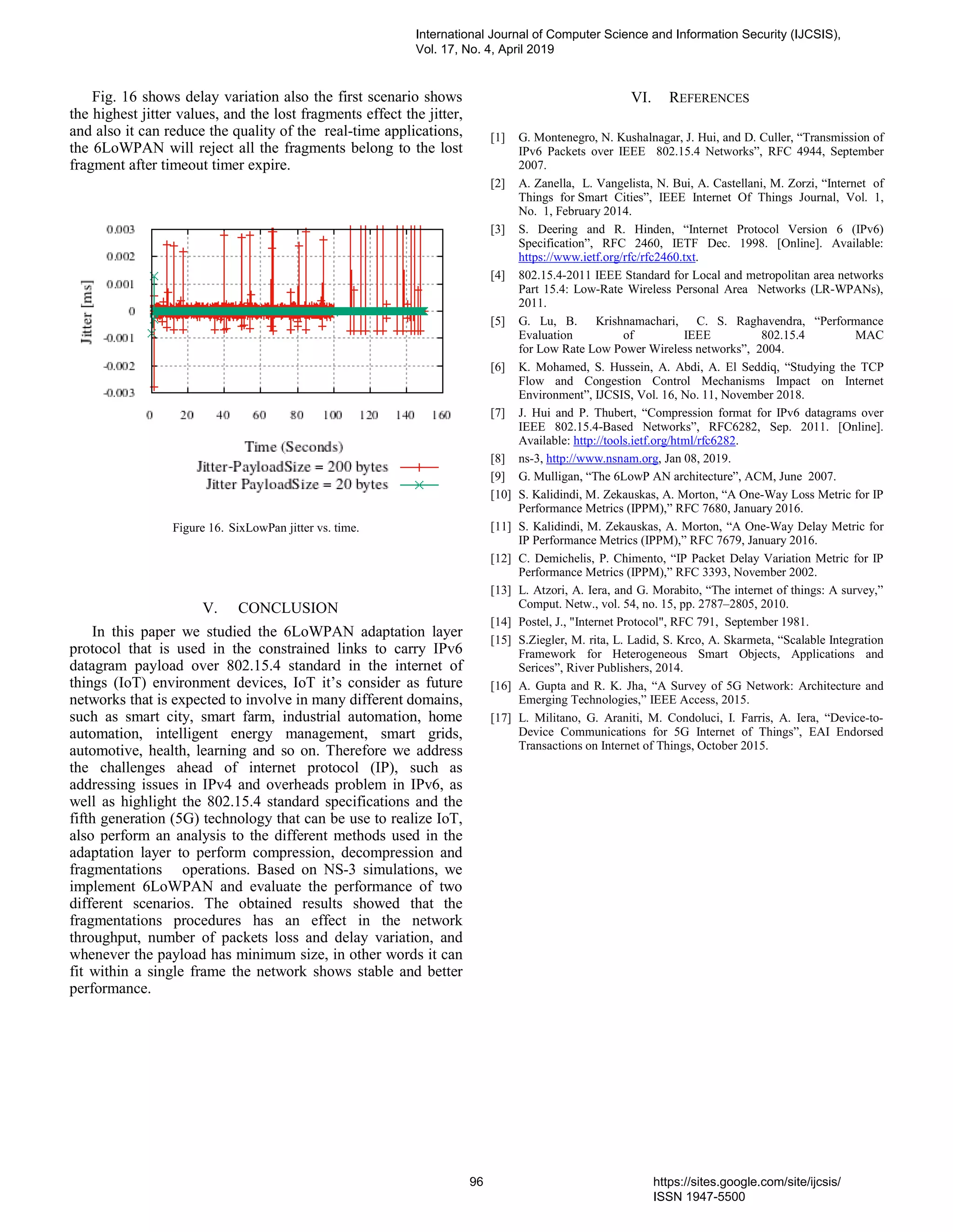 Fig. 16 shows delay variation also the first scenario shows
the highest jitter values, and the lost fragments effect the jitter,
and also it can reduce the quality of the real-time applications,
the 6LoWPAN will reject all the fragments belong to the lost
fragment after timeout timer expire.
Figure 16. SixLowPan jitter vs. time.
V. CONCLUSION
In this paper we studied the 6LoWPAN adaptation layer
protocol that is used in the constrained links to carry IPv6
datagram payload over 802.15.4 standard in the internet of
things (IoT) environment devices, IoT it’s consider as future
networks that is expected to involve in many different domains,
such as smart city, smart farm, industrial automation, home
automation, intelligent energy management, smart grids,
automotive, health, learning and so on. Therefore we address
the challenges ahead of internet protocol (IP), such as
addressing issues in IPv4 and overheads problem in IPv6, as
well as highlight the 802.15.4 standard specifications and the
fifth generation (5G) technology that can be use to realize IoT,
also perform an analysis to the different methods used in the
adaptation layer to perform compression, decompression and
fragmentations operations. Based on NS-3 simulations, we
implement 6LoWPAN and evaluate the performance of two
different scenarios. The obtained results showed that the
fragmentations procedures has an effect in the network
throughput, number of packets loss and delay variation, and
whenever the payload has minimum size, in other words it can
fit within a single frame the network shows stable and better
performance.
VI. REFERENCES
[1] G. Montenegro, N. Kushalnagar, J. Hui, and D. Culler, “Transmission of
IPv6 Packets over IEEE 802.15.4 Networks”, RFC 4944, September
2007.
[2] A. Zanella, L. Vangelista, N. Bui, A. Castellani, M. Zorzi, “Internet of
Things for Smart Cities”, IEEE Internet Of Things Journal, Vol. 1,
No. 1, February 2014.
[3] S. Deering and R. Hinden, “Internet Protocol Version 6 (IPv6)
Specification”, RFC 2460, IETF Dec. 1998. [Online]. Available:
https://www.ietf.org/rfc/rfc2460.txt.
[4] 802.15.4-2011 IEEE Standard for Local and metropolitan area networks
Part 15.4: Low-Rate Wireless Personal Area Networks (LR-WPANs),
2011.
[5] G. Lu, B. Krishnamachari, C. S. Raghavendra, “Performance
Evaluation of IEEE 802.15.4 MAC
for Low Rate Low Power Wireless networks”, 2004.
[6] K. Mohamed, S. Hussein, A. Abdi, A. El Seddiq, “Studying the TCP
Flow and Congestion Control Mechanisms Impact on Internet
Environment”, IJCSIS, Vol. 16, No. 11, November 2018.
[7] J. Hui and P. Thubert, “Compression format for IPv6 datagrams over
IEEE 802.15.4-Based Networks”, RFC6282, Sep. 2011. [Online].
Available: http://tools.ietf.org/html/rfc6282.
[8] ns-3, http://www.nsnam.org, Jan 08, 2019.
[9] G. Mulligan, “The 6LowP AN architecture”, ACM, June 2007.
[10] S. Kalidindi, M. Zekauskas, A. Morton, “A One-Way Loss Metric for IP
Performance Metrics (IPPM),” RFC 7680, January 2016.
[11] S. Kalidindi, M. Zekauskas, A. Morton, “A One-Way Delay Metric for
IP Performance Metrics (IPPM),” RFC 7679, January 2016.
[12] C. Demichelis, P. Chimento, “IP Packet Delay Variation Metric for IP
Performance Metrics (IPPM),” RFC 3393, November 2002.
[13] L. Atzori, A. Iera, and G. Morabito, “The internet of things: A survey,”
Comput. Netw., vol. 54, no. 15, pp. 2787–2805, 2010.
[14] Postel, J., "Internet Protocol", RFC 791, September 1981.
[15] S.Ziegler, M. rita, L. Ladid, S. Krco, A. Skarmeta, “Scalable Integration
Framework for Heterogeneous Smart Objects, Applications and
Serices”, River Publishers, 2014.
[16] A. Gupta and R. K. Jha, “A Survey of 5G Network: Architecture and
Emerging Technologies,” IEEE Access, 2015.
[17] L. Militano, G. Araniti, M. Condoluci, I. Farris, A. Iera, “Device-to-
Device Communications for 5G Internet of Things”, EAI Endorsed
Transactions on Internet of Things, October 2015.
International Journal of Computer Science and Information Security (IJCSIS),
Vol. 17, No. 4, April 2019
96 https://sites.google.com/site/ijcsis/
ISSN 1947-5500
 