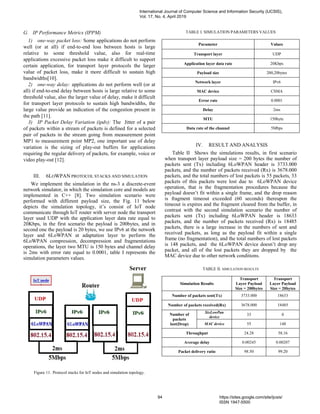G. IP Performance Metrics (IPPM)
1) one-way packet loss: Some applications do not perform
well (or at all) if end-to-end loss between hosts is large
relative to some threshold value, also for real-time
applications excessive packet loss make it difficult to support
certain application, for transport layer protocols the larger
value of packet loss, make it more difficult to sustain high
bandwidths[10].
2) one-way delay: applications do not perform well (or at
all) if end-to-end delay between hosts is large relative to some
threshold value, also the larger value of delay, make it difficult
for transport layer protocols to sustain high bandwidths, the
large value provide an indication of the congestion present in
the path [11].
3) IP Packet Delay Variation (ipdv): The Jitter of a pair
of packets within a stream of packets is defined for a selected
pair of packets in the stream going from measurement point
MP1 to measurement point MP2, one important use of delay
variation is the sizing of play-out buffers for applications
requiring the regular delivery of packets, for example, voice or
video play-out [12].
III. 6LOWPAN PROTOCOL STACKS AND SIMULATION
We implement the simulation in the ns-3 a discrete-event
network simulator, in which the simulation core and models are
implemented in C++ [8]. Two simulation scenario were
performed with different payload size, the Fig. 11 below
depicts the simulation topology, it’s consist of IoT node
communicate through IoT router with server node the transport
layer used UDP with the application layer data rate equal to
20Kbps, in the first scenario the payload is 200bytes, and in
second one the payload is 20 bytes, we use IPv6 at the network
layer and 6LoWPAN at adaptation layer to perform the
6LoWPAN compression, decompression and fragmentations
operations, the layer two MTU is 150 bytes and channel delay
is 2ms with error rate equal to 0.0001, table I represents the
simulation parameters values.
Figure 11. Protocol stacks for IoT nodes and simulation topology.
TABLE I. SIMULATION PARAMETERS VALUES
Parameter Values
Transport layer UDP
Application layer data rate 20Kbps
Payload size 200,20bytes
Network layer IPv6
MAC device CSMA
Error rate 0.0001
Delay 2ms
MTU 150byte
Data rate of the channel 5Mbps
IV. RESULT AND ANALYSIS
Table II Shows the simulations results, in first scenario
when transport layer payload size = 200 bytes the number of
packets sent (Tx) including 6LoWPAN header is 3733.000
packets, and the number of packets received (Rx) is 3678.000
packets, and the total numbers of lost packets is 55 packets, 33
packets of this packets were lost due to 6LoWPAN device
operation, that is the fragmentation procedures because the
payload doesn’t fit within a single frame, and the drop reason
is fragment timeout exceeded (60 seconds) thereupon the
timeout is expires and the fragment cleared from the buffer, in
contrast with the second simulation scenario the number of
packets sent (Tx) including 6LoWPAN header is 18633
packets, and the number of packets received (Rx) is 18485
packets, there is a large increase in the numbers of sent and
received packets, as long as the payload fit within a single
frame (no fragmentation), and the total numbers of lost packets
is 148 packets, and the 6LoWPAN device doesn’t drop any
packet, and all of the lost packets they are dropped by the
MAC device due to other network conditions.
TABLE II. SIMULATION RESULTS
Simulation Results
Transport
Layer Payload
Size = 200bytes
Transport
Layer Payload
Size = 20bytes
Number of packets sent(Tx) 3733.000 18633
Number of packets received(Rx) 3678.000 18485
Number of
packets
lost(Drop)
SixLowPan
device
33 0
MAC device 55 148
Throughput 24.28 58.16
Average delay 0.00245 0.00207
Packet delivery ratio 98.50 99.20
International Journal of Computer Science and Information Security (IJCSIS),
Vol. 17, No. 4, April 2019
94 https://sites.google.com/site/ijcsis/
ISSN 1947-5500
 
