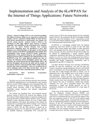 Implementation and Analysis of the 6LoWPAN for
the Internet of Things Applications: Future Networks
Khalid Mohamed
Department of Electrical & Electronics Engineering
International University of Africa
Khartoum, Sudan
Kha.omer@hotmail.com
Ate Abdelrahim
Department of Computer Engineering
Al-Neelain University
Khartoum, Sudan
wadalroob@gmail.com
Abstract— Internet of things (IoT) is a new networks paradigm,
that billions of internet things can be connected at anytime and
anyplace, and it’s expected to include billions of smart devices,
these devices characterized by small memory, low transfer rate
and low energy, internet protocol version 6 (IPv6) it was
introduced to offer huge address space, however it doesn’t
compatible with capabilities of the constrained device, therefore
IPv6 over low power Wireless Personal Area network
(6LoWPAN) adaptation layer was introduced to carry IPv6
datagram over constrained links, in this paper, we first provide
intensive analysis of 6LoWPAN specifications that includes IPv6
encapsulation, frame format, 6LoWPAN header compression,
fragmentation of the payload datagram and encoding of user
datagram protocol UDP, in addition to the implementation of the
6LoWPAN in the NS-3 using different payload size, then we
evaluate the following metrics throughput, packets loss, delay
and jitter, the results showed that the fragmentation effects the
network throughput and increase the delay and the number of
lost packets, moreover, when payload fit within a single frame the
network show better performance , there are no packets lost as
well as minimum values of the delay and the jitter, and in the
two cases 6LoWPAN shows reasonable packets delivery ratio.
Keywords-IoT; IPv6; 6LoWPAN; encapsulation;
fragmentation; compression.
I. INTRODUCTION
The IPv6 over low power Wireless Personal Area networks
(6LoWPAN) adaptation layer was introduced to carry internet
protocol version 6 (IPv6) datagram over constrained links, that
are expected in internet of things (IoT) application such as
wireless sensor networks, which it has distinctly limited
bandwidth, energy resources and memory requirements
aspect[1], [7] .
The internet has benefited from well designed internet
protocol version 4 (IPv4) [14], however the capacity of the
IPv4 about 4 billion addresses(fewer in practice), progressively
growing allocation of public address started to cause concerns,
leading to many allocation policies for user to share public
internet addresses with others, the opening of the internet for
commercial use prompted the IETF to design a new protocol
with larger addressing standardized as internet protocol
version 6 (IPv6) [3], the IPv6 protocol is based on an
addressing scheme of 2^128 addresses are available , and now
it’s globally deployed, consequently IPv6 overcome the
scarcity issues of IPv4 and catering thereby for the exploding
needs of the IoT, the emerging of the IPv6 with highly scalable
addressing led to the emergence of IoT requirements as well
as several IPv6-related standards emerged such as 6LoWPAN
for constrained nodes and networks [15].
6LoWPAN is a developing standard from the Internet
Engineering Task Force (IETF) to easily fit into 32K flash
memory parts (much smaller than Zigbee or other protocols)
and it was designed from the start to be used in small / pico
sensor networks, the fears around the 40 byte IPv6 header can
be allayed by implementing a unique stateless header
compression mechanism that allows the transmission of IPv6
packets in as few as 6 bytes, the working group has written a
problem statement document which defines the specific header
encoding and header compression mechanisms used in
adapting IPv6 into 802.15.4 frames [9].
Low-Rate Wireless Personal Area networks (LR-WPAN)
provides for ultra low complexity, cost, and low data rate
wireless connectivity among inexpensive devices with limited
power consumption and relaxed throughput requirements, the
raw data rate is high enough (250 kb/s) to satisfy a set of
applications but is also scalable down to the needs of sensor
and automation needs (20 kb/s or below) for wireless
communications, wireless personal area networks (WPANs)
are used to convey information over relatively short distances.
Unlike wireless local area networks (WLANs), WPANs has
may features like ease of installation, reliable data transfer,
extremely low cost, and a reasonable battery life, while
maintaining a simple and flexible protocol as well as
inexpensive solutions to be implemented for a wide range of
devices [4].
Today most of the internet traffic carry at the application
layer by Hypertext Transfer Protocol (HTTP) over
Transmission Control Protocol (TCP), however TCP doesn’t
scale well on constrained devices, [6] reveals the impact of the
flow and congestion control of the TCP in the internet found
that it provides reliable stream communication between TCP
hosts by implementing different congestion control algorithms,
however in the IoT environment the devices has limited
bandwidth and low power as well as small memory properties,
therefore with this IoT restrictions and TCP operating
procedures TCP can’t perform well due to overhead , buffering
at sender and receiver and flow control mechanism.
International Journal of Computer Science and Information Security (IJCSIS),
Vol. 17, No. 4, April 2019
91 https://sites.google.com/site/ijcsis/
ISSN 1947-5500
 