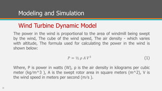 Modeling and Simulation
Wind Turbine Dynamic Model
The power in the wind is proportional to the area of windmill being swept
by the wind, The cube of the wind speed, The air density - which varies
with altitude, The formula used for calculating the power in the wind is
shown below:
(1)
Where, P is power in watts (W), ρ is the air density in kilograms per cubic
meter (kg⁄m^3 ), A is the swept rotor area in square meters (m^2), V is
the wind speed in meters per second (m⁄s ).
𝑃 = ½ 𝜌 𝐴 𝑉3
22
 