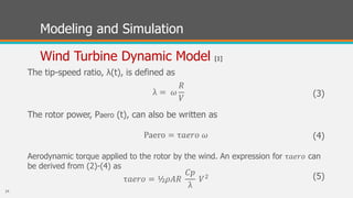 Modeling and Simulation
Wind Turbine Dynamic Model [1]
The tip-speed ratio, λ(t), is defined as
(3)
The rotor power, Paero (t), can also be written as
(4)
Aerodynamic torque applied to the rotor by the wind. An expression for τ𝑎𝑒𝑟𝑜 can
be derived from (2)-(4) as
(5)
λ = 𝜔
𝑅
𝑉
Paero = τ𝑎𝑒𝑟𝑜 𝜔
τ𝑎𝑒𝑟𝑜 = ½𝜌𝐴𝑅
𝐶𝑝
λ
𝑉2
24
 